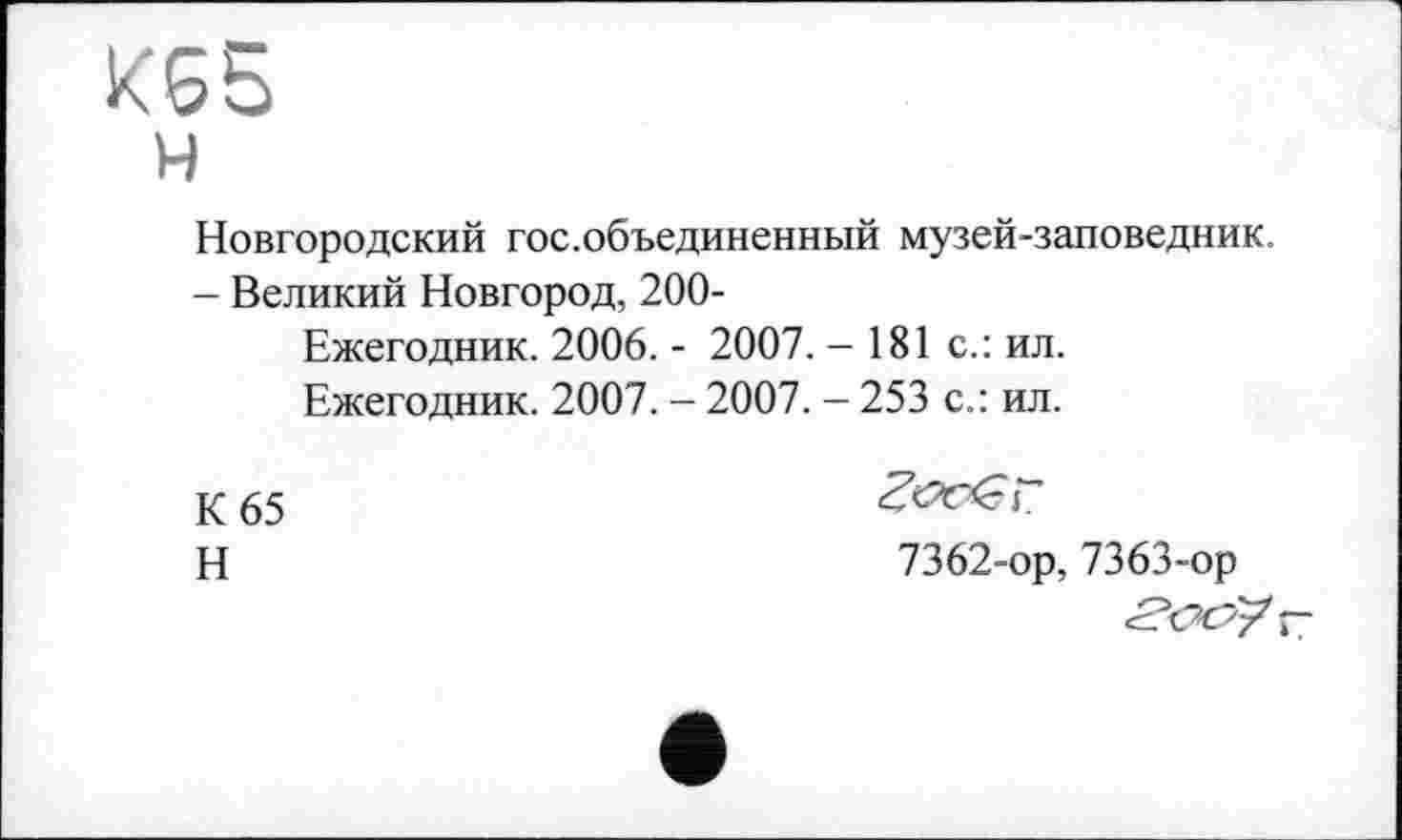 ﻿кбб
н
Новгородский гос.объединенный музей-заповедник.
- Великий Новгород, 200-
Ежегодник. 2006. - 2007. - 181 с.: ил.
Ежегодник. 2007. - 2007. - 253 с.: ил.
К 65
Н
7362-ор, 7363-ор